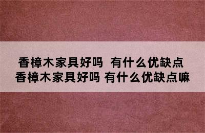 香樟木家具好吗  有什么优缺点 香樟木家具好吗 有什么优缺点嘛